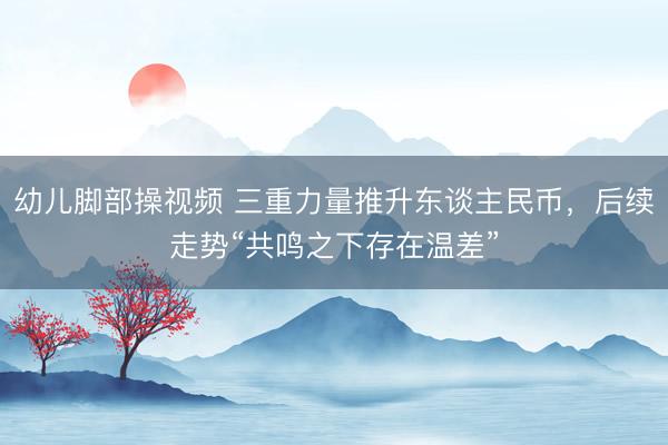 幼儿脚部操视频 三重力量推升东谈主民币，后续走势“共鸣之下存在温差”