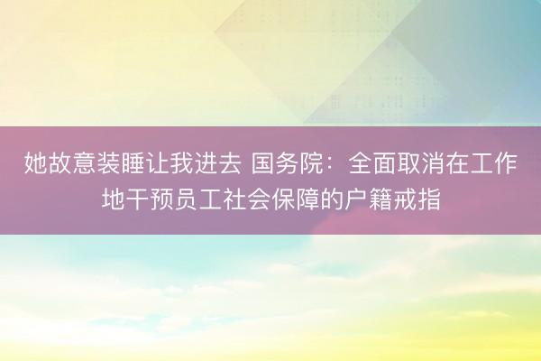 她故意装睡让我进去 国务院：全面取消在工作地干预员工社会保障的户籍戒指