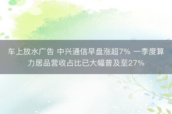 车上放水广告 中兴通信早盘涨超7% 一季度算力居品营收占比已大幅普及至27%