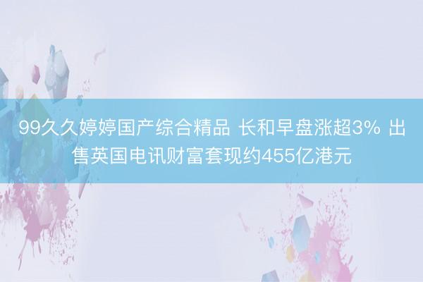 99久久婷婷国产综合精品 长和早盘涨超3% 出售英国电讯财富套现约455亿港元