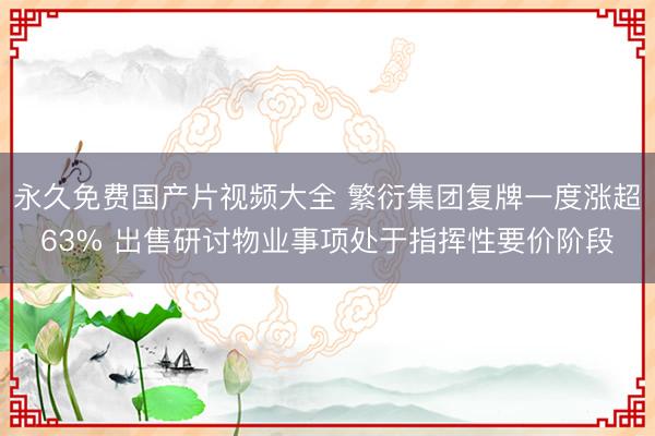 永久免费国产片视频大全 繁衍集团复牌一度涨超63% 出售研讨物业事项处于指挥性要价阶段