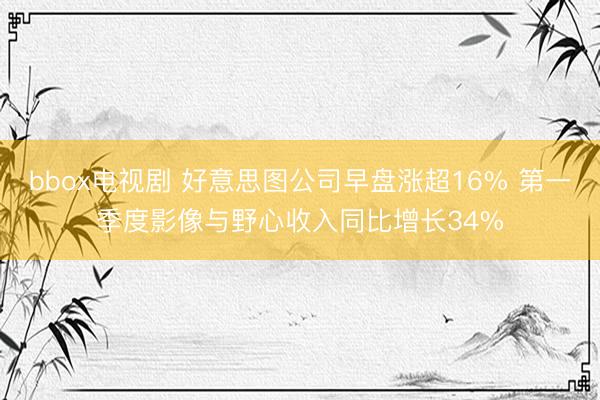 bbox电视剧 好意思图公司早盘涨超16% 第一季度影像与野心收入同比增长34%