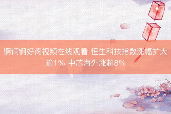 锕锕锕好疼视频在线观看 恒生科技指数涨幅扩大逾1% 中芯海外涨超8%