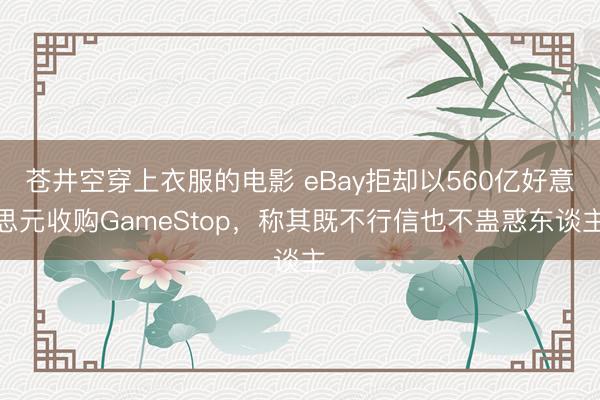 苍井空穿上衣服的电影 eBay拒却以560亿好意思元收购GameStop，称其既不行信也不蛊惑东谈主