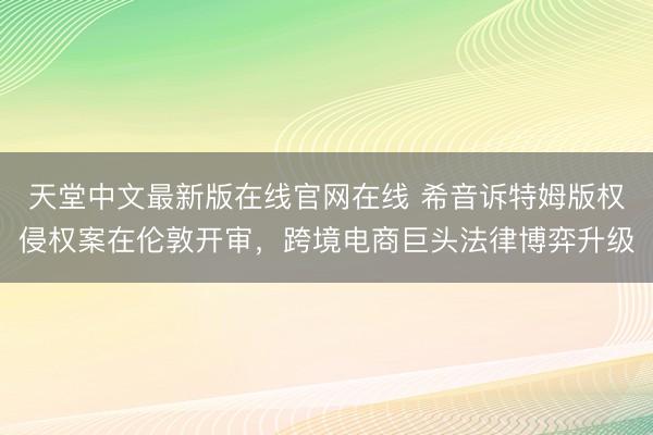 天堂中文最新版在线官网在线 希音诉特姆版权侵权案在伦敦开审，跨境电商巨头法律博弈升级