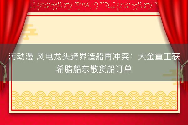 污动漫 风电龙头跨界造船再冲突：大金重工获希腊船东散货船订单