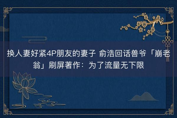 换人妻好紧4P朋友的妻子 俞浩回话兽爷「崩老翁」刷屏著作：为了流量无下限