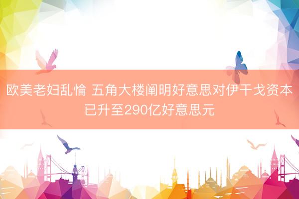 欧美老妇乱惀 五角大楼阐明好意思对伊干戈资本已升至290亿好意思元