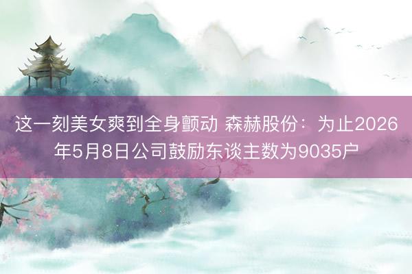 这一刻美女爽到全身颤动 森赫股份：为止2026年5月8日公司鼓励东谈主数为9035户