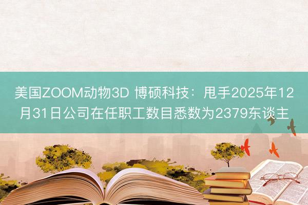美国ZOOM动物3D 博硕科技:甩手2025年12月31日公司在任职工数目悉数为2379东谈主