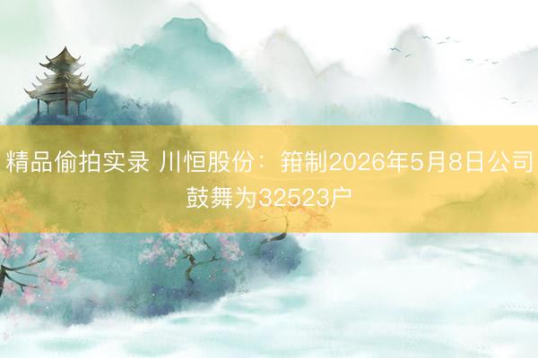精品偷拍实录 川恒股份：箝制2026年5月8日公司鼓舞为32523户