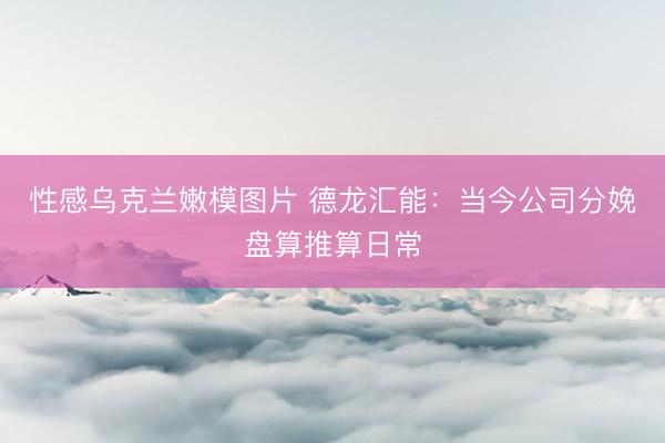 性感乌克兰嫩模图片 德龙汇能：当今公司分娩盘算推算日常