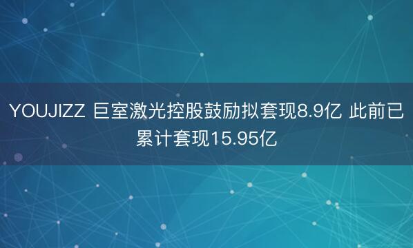 YOUJIZZ 巨室激光控股鼓励拟套现8.9亿 此前已累计套现15.95亿