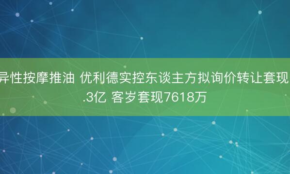 异性按摩推油 优利德实控东谈主方拟询价转让套现1.3亿 客岁套现7618万