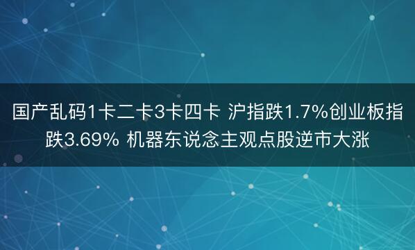 国产乱码1卡二卡3卡四卡 沪指跌1.7%创业板指跌3.69% 机器东说念主观点股逆市大涨