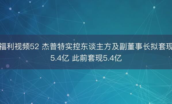 福利视频52 杰普特实控东谈主方及副董事长拟套现5.4亿 此前套现5.4亿