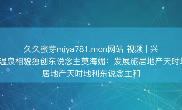 久久蜜芽miya781.mon网站 视频 | 兴义市万昌·山边温泉相貌独创东说念主莫海媚：发展旅居地产天时地利东说念主和