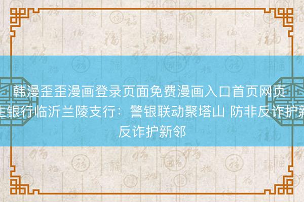 韩漫歪歪漫画登录页面免费漫画入口首页网页 民生银行临沂兰陵支行：警银联动聚塔山 防非反诈护新邻
