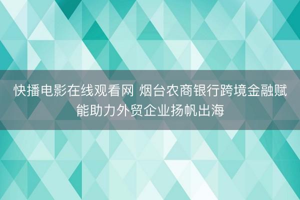 快播电影在线观看网 烟台农商银行跨境金融赋能助力外贸企业扬帆出海