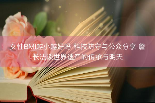 女性BMI越小越好吗 科技防守与公众分享 詹长法谈世界遗产的传承与明天