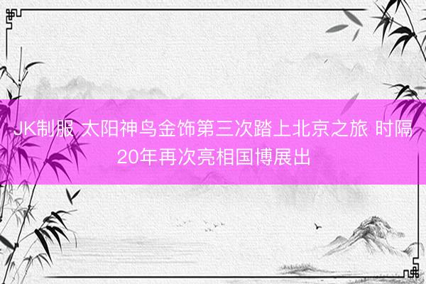 JK制服 太阳神鸟金饰第三次踏上北京之旅 时隔20年再次亮相国博展出