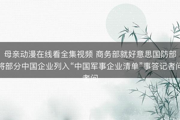 母亲动漫在线看全集视频 商务部就好意思国防部将部分中国企业列入“中国军事企业清单”事答记者问