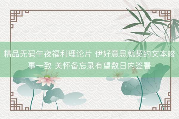 精品无码午夜福利理论片 伊好意思就契约文本竣事一致 关怀备忘录有望数日内签署