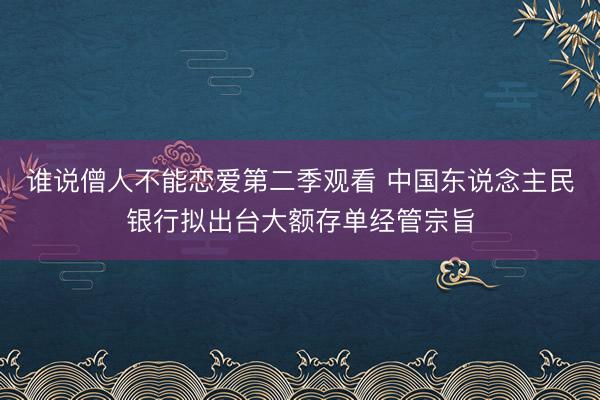 谁说僧人不能恋爱第二季观看 中国东说念主民银行拟出台大额存单经管宗旨