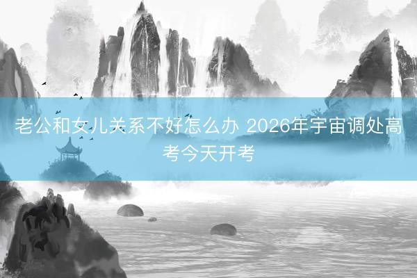 老公和女儿关系不好怎么办 2026年宇宙调处高考今天开考