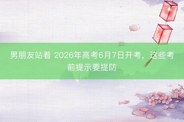男朋友站着 2026年高考6月7日开考，这些考前提示要提防