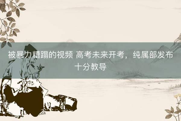 被暴力糟蹋的视频 高考未来开考，纯属部发布十分教导