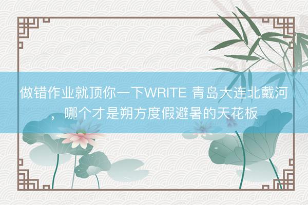 做错作业就顶你一下WRITE 青岛大连北戴河，哪个才是朔方度假避暑的天花板