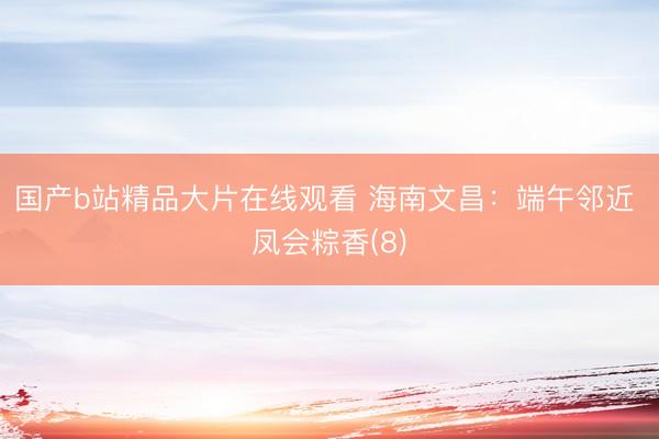 国产b站精品大片在线观看 海南文昌：端午邻近 凤会粽香(8)