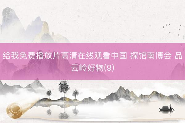 给我免费播放片高清在线观看中国 探馆南博会 品云岭好物(9)