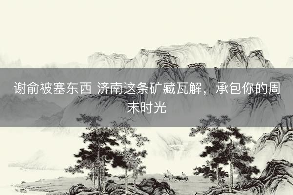 谢俞被塞东西 济南这条矿藏瓦解,承包你的周末时光