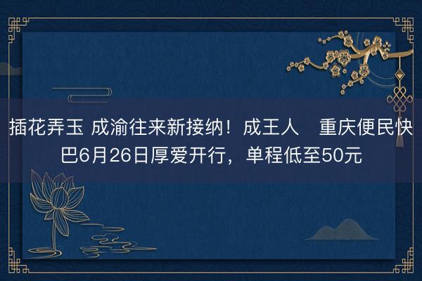 插花弄玉 成渝往来新接纳！成王人⇌重庆便民快巴6月26日厚爱开行，单程低至50元