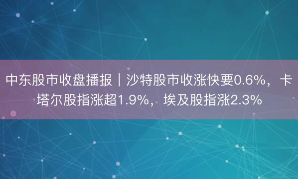 中东股市收盘播报｜沙特股市收涨快要0.6%，卡塔尔股指涨超1.9%，埃及股指涨2.3%