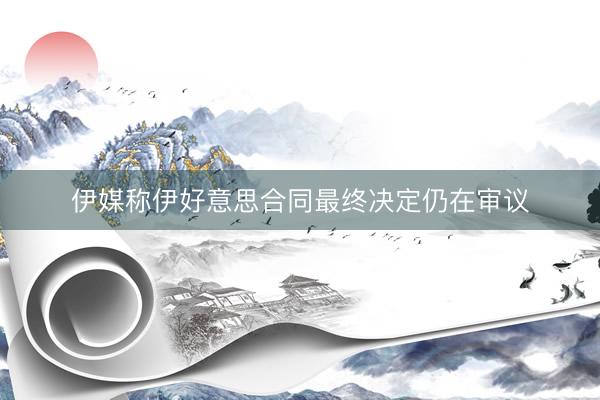 伊媒称伊好意思合同最终决定仍在审议