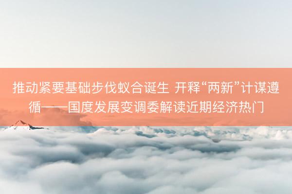 推动紧要基础步伐蚁合诞生 开释“两新”计谋遵循——国度发展变调委解读近期经济热门