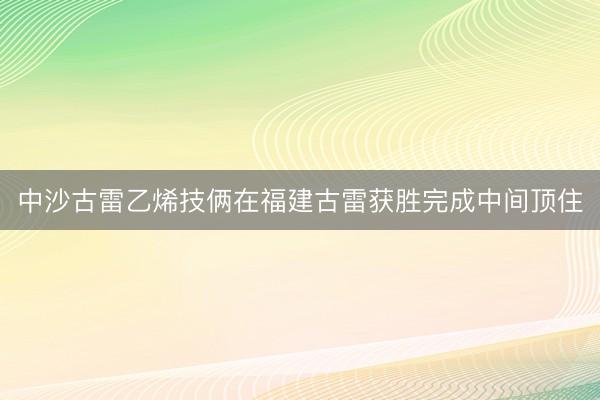 中沙古雷乙烯技俩在福建古雷获胜完成中间顶住
