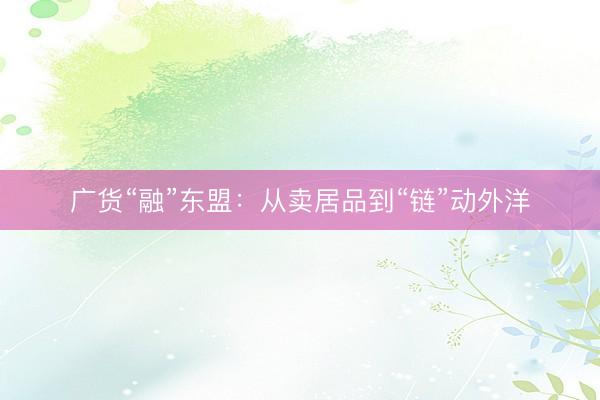 广货“融”东盟：从卖居品到“链”动外洋