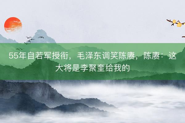 55年自若军授衔，毛泽东调笑陈赓，陈赓：这大将是李聚奎给我的