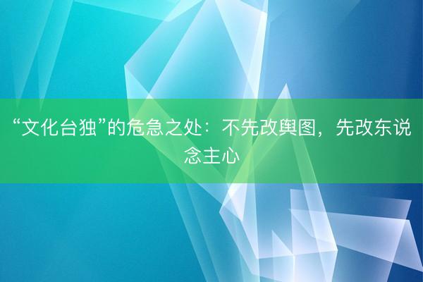 “文化台独”的危急之处:不先改舆图,先改东说念主心