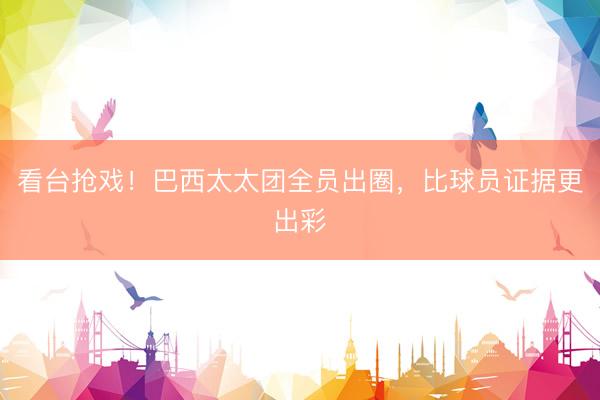 看台抢戏！巴西太太团全员出圈，比球员证据更出彩