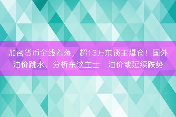 加密货币全线着落，超13万东谈主爆仓！国外油价跳水，分析东谈主士：油价或延续跌势