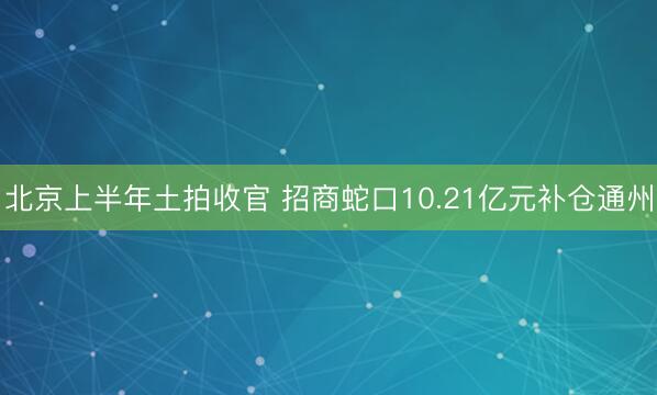 北京上半年土拍收官 招商蛇口10.21亿元补仓通州