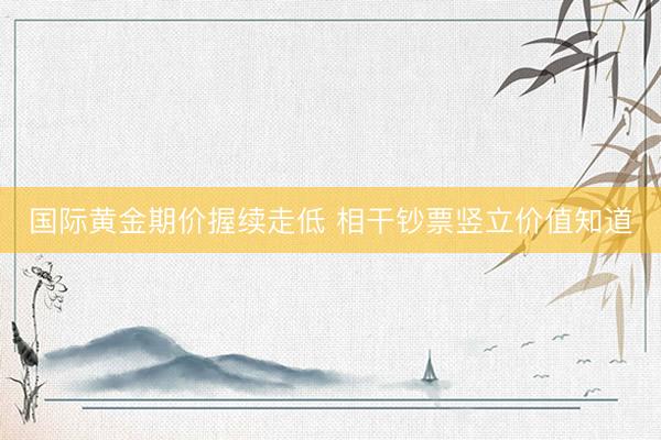 国际黄金期价握续走低 相干钞票竖立价值知道