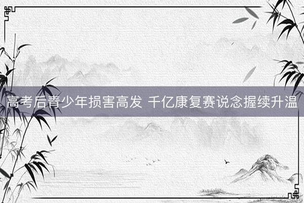 高考后青少年损害高发 千亿康复赛说念握续升温